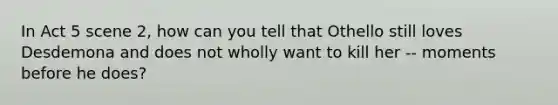 In Act 5 scene 2, how can you tell that Othello still loves Desdemona and does not wholly want to kill her -- moments before he does?