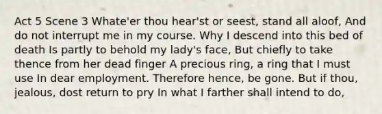 Act 5 Scene 3 Whate'er thou hear'st or seest, stand all aloof, And do not interrupt me in my course. Why I descend into this bed of death Is partly to behold my lady's face, But chiefly to take thence from her dead finger A precious ring, a ring that I must use In dear employment. Therefore hence, be gone. But if thou, jealous, dost return to pry In what I farther shall intend to do,