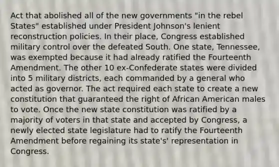 Act that abolished all of the new governments "in the rebel States" established under President Johnson's lenient reconstruction policies. In their place, Congress established military control over the defeated South. One state, Tennessee, was exempted because it had already ratified the Fourteenth Amendment. The other 10 ex-Confederate states were divided into 5 military districts, each commanded by a general who acted as governor. The act required each state to create a new constitution that guaranteed the right of African American males to vote. Once the new state constitution was ratified by a majority of voters in that state and accepted by Congress, a newly elected state legislature had to ratify the Fourteenth Amendment before regaining its state's' representation in Congress.