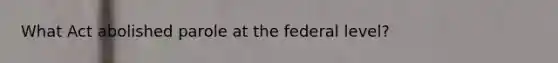 What Act abolished parole at the federal level?