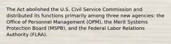 The Act abolished the U.S. Civil Service Commission and distributed its functions primarily among three new agencies: the Office of Personnel Management (OPM), the Merit Systems Protection Board (MSPB), and the Federal Labor Relations Authority (FLRA).