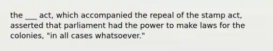 the ___ act, which accompanied the repeal of the stamp act, asserted that parliament had the power to make laws for the colonies, "in all cases whatsoever."