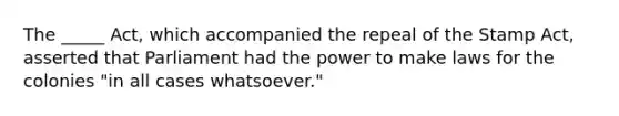 The _____ Act, which accompanied the repeal of the Stamp Act, asserted that Parliament had the power to make laws for the colonies "in all cases whatsoever."