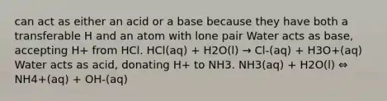 can act as either an acid or a base because they have both a transferable H and an atom with lone pair Water acts as base, accepting H+ from HCl. HCl(aq) + H2O(l) → Cl-(aq) + H3O+(aq) Water acts as acid, donating H+ to NH3. NH3(aq) + H2O(l) ⇔ NH4+(aq) + OH-(aq)