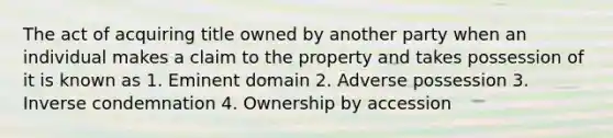 The act of acquiring title owned by another party when an individual makes a claim to the property and takes possession of it is known as 1. Eminent domain 2. Adverse possession 3. Inverse condemnation 4. Ownership by accession