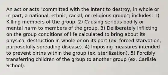 An act or acts "committed with the intent to destroy, in whole or in part, a national, ethnic, racial, or religious group"; includes: 1) Killing members of the group. 2) Causing serious bodily or mental harm to members of the group. 3) Deliberately inflicting on the group conditions of life calculated to bring about its physical destruction in whole or on its part (ex. forced starvation, purposefully spreading disease). 4) Imposing measures intended to prevent births within the group (ex. sterilization). 5) Forcibly transferring children of the group to another group (ex. Carlisle School).