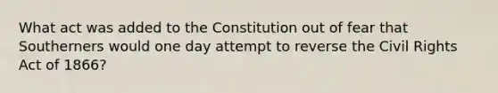 What act was added to the Constitution out of fear that Southerners would one day attempt to reverse the Civil Rights Act of 1866?