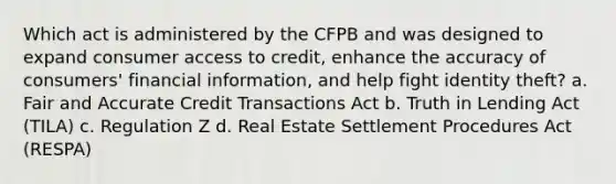 Which act is administered by the CFPB and was designed to expand consumer access to credit, enhance the accuracy of consumers' financial information, and help fight identity theft? a. Fair and Accurate Credit Transactions Act b. Truth in Lending Act (TILA) c. Regulation Z d. Real Estate Settlement Procedures Act (RESPA)