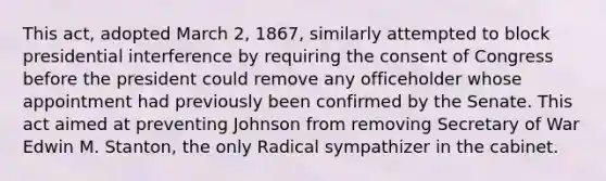 This act, adopted March 2, 1867, similarly attempted to block presidential interference by requiring the consent of Congress before the president could remove any officeholder whose appointment had previously been confirmed by the Senate. This act aimed at preventing Johnson from removing Secretary of War Edwin M. Stanton, the only Radical sympathizer in the cabinet.