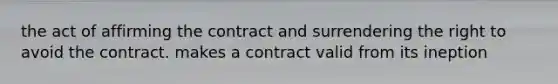 the act of affirming the contract and surrendering the right to avoid the contract. makes a contract valid from its ineption