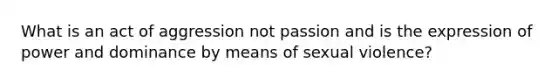 What is an act of aggression not passion and is the expression of power and dominance by means of sexual violence?