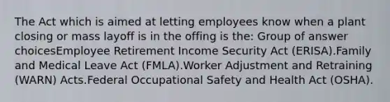 The Act which is aimed at letting employees know when a plant closing or mass layoff is in the offing is the:​ Group of answer choices​Employee Retirement Income Security Act (ERISA).​Family and Medical Leave Act (FMLA).​Worker Adjustment and Retraining (WARN) Acts.​Federal Occupational Safety and Health Act (OSHA).