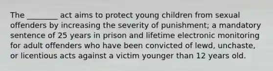 The ________ act aims to protect young children from sexual offenders by increasing the severity of punishment; a mandatory sentence of 25 years in prison and lifetime electronic monitoring for adult offenders who have been convicted of lewd, unchaste, or licentious acts against a victim younger than 12 years old.