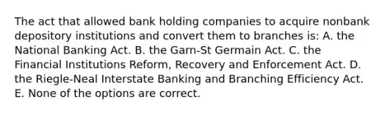 The act that allowed bank holding companies to acquire nonbank depository institutions and convert them to branches is: A. the National Banking Act. B. the Garn-St Germain Act. C. the Financial Institutions Reform, Recovery and Enforcement Act. D. the Riegle-Neal Interstate Banking and Branching Efficiency Act. E. None of the options are correct.