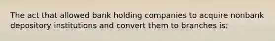 The act that allowed bank holding companies to acquire nonbank depository institutions and convert them to branches is: