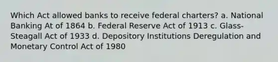 Which Act allowed banks to receive federal charters? a. National Banking At of 1864 b. Federal Reserve Act of 1913 c. Glass-Steagall Act of 1933 d. Depository Institutions Deregulation and Monetary Control Act of 1980