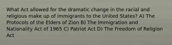 What Act allowed for the dramatic change in the racial and religious make up of immigrants to the United States? A) The Protocols of the Elders of Zion B) The Immigration and Nationality Act of 1965 C) Patriot Act D) The Freedom of Religion Act