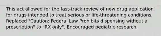 This act allowed for the fast-track review of new drug application for drugs intended to treat serious or life-threatening conditions. Replaced "Caution: Federal Law Prohibits dispensing without a prescription" to "RX only". Encouraged pediatric research.