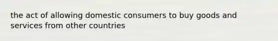 the act of allowing domestic consumers to buy goods and services from other countries