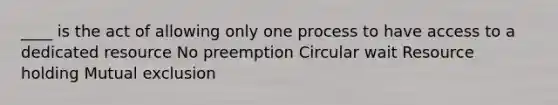 ____ is the act of allowing only one process to have access to a dedicated resource No preemption Circular wait Resource holding Mutual exclusion