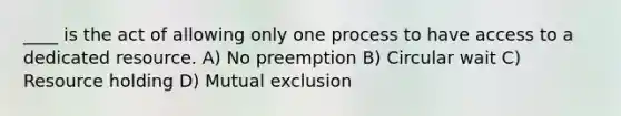 ____ is the act of allowing only one process to have access to a dedicated resource. A) No preemption B) Circular wait C) Resource holding D) Mutual exclusion