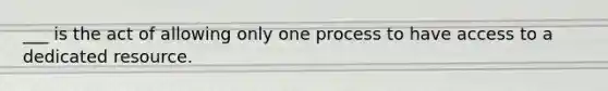 ___ is the act of allowing only one process to have access to a dedicated resource.