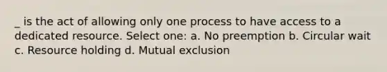 _ is the act of allowing only one process to have access to a dedicated resource. Select one: a. No preemption b. Circular wait c. Resource holding d. Mutual exclusion