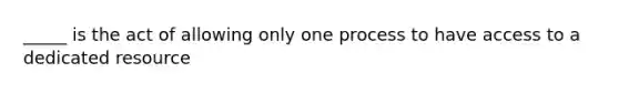 _____ is the act of allowing only one process to have access to a dedicated resource