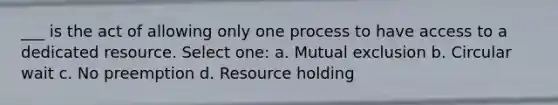 ___ is the act of allowing only one process to have access to a dedicated resource. Select one: a. Mutual exclusion b. Circular wait c. No preemption d. Resource holding