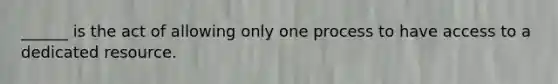 ______ is the act of allowing only one process to have access to a dedicated resource.