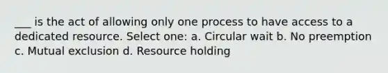 ___ is the act of allowing only one process to have access to a dedicated resource. Select one: a. Circular wait b. No preemption c. Mutual exclusion d. Resource holding