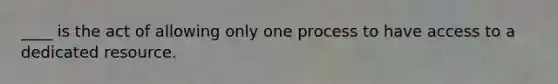 ____ is the act of allowing only one process to have access to a dedicated resource.