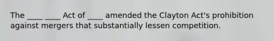 The ____ ____ Act of ____ amended the Clayton Act's prohibition against mergers that substantially lessen competition.