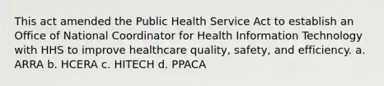 This act amended the Public Health Service Act to establish an Office of National Coordinator for Health Information Technology with HHS to improve healthcare quality, safety, and efficiency. a. ARRA b. HCERA c. HITECH d. PPACA