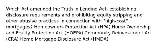 Which Act amended the Truth in Lending Act, establishing disclosure requirements and prohibiting equity stripping and other abusive practices in connection with "high-cost" mortgages? Homeowners Protection Act (HPA) Home Ownership and Equity Protection Act (HOEPA) Community Reinvestment Act (CRA) Home Mortgage Disclosure Act (HMDA)