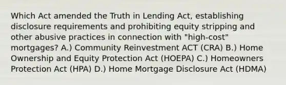 Which Act amended the Truth in Lending Act, establishing disclosure requirements and prohibiting equity stripping and other abusive practices in connection with "high-cost" mortgages? A.) Community Reinvestment ACT (CRA) B.) Home Ownership and Equity Protection Act (HOEPA) C.) Homeowners Protection Act (HPA) D.) Home Mortgage Disclosure Act (HDMA)