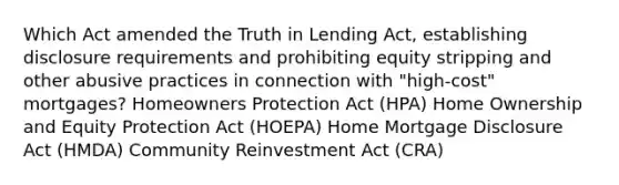 Which Act amended the Truth in Lending Act, establishing disclosure requirements and prohibiting equity stripping and other abusive practices in connection with "high-cost" mortgages? Homeowners Protection Act (HPA) Home Ownership and Equity Protection Act (HOEPA) Home Mortgage Disclosure Act (HMDA) Community Reinvestment Act (CRA)