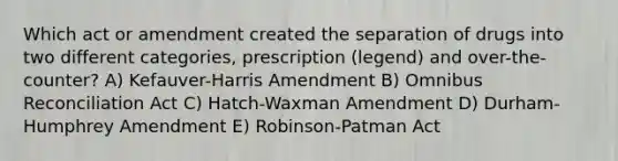 Which act or amendment created the separation of drugs into two different categories, prescription (legend) and over-the-counter? A) Kefauver-Harris Amendment B) Omnibus Reconciliation Act C) Hatch-Waxman Amendment D) Durham-Humphrey Amendment E) Robinson-Patman Act