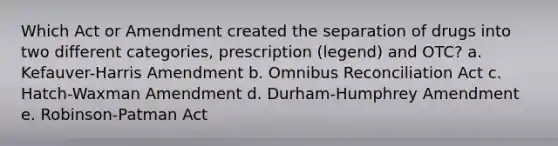 Which Act or Amendment created the separation of drugs into two different categories, prescription (legend) and OTC? a. Kefauver-Harris Amendment b. Omnibus Reconciliation Act c. Hatch-Waxman Amendment d. Durham-Humphrey Amendment e. Robinson-Patman Act