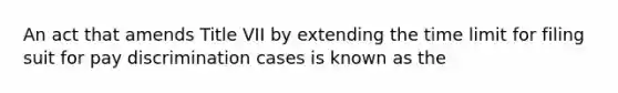 An act that amends Title VII by extending the time limit for filing suit for pay discrimination cases is known as the