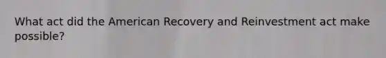 What act did the American Recovery and Reinvestment act make possible?