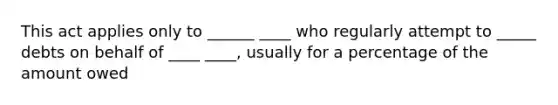 This act applies only to ______ ____ who regularly attempt to _____ debts on behalf of ____ ____, usually for a percentage of the amount owed