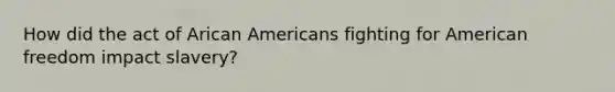 How did the act of Arican Americans fighting for American freedom impact slavery?