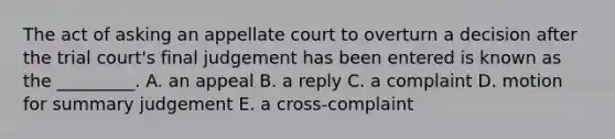 The act of asking an appellate court to overturn a decision after the trial court's final judgement has been entered is known as the _________. A. an appeal B. a reply C. a complaint D. motion for summary judgement E. a cross-complaint