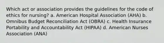 Which act or association provides the guidelines for the code of ethics for nursing? a. American Hospital Association (AHA) b. Omnibus Budget Reconciliation Act (OBRA) c. Health Insurance Portability and Accountability Act (HIPAA) d. American Nurses Association (ANA)