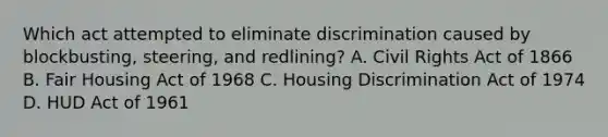 Which act attempted to eliminate discrimination caused by blockbusting, steering, and redlining? A. Civil Rights Act of 1866 B. Fair Housing Act of 1968 C. Housing Discrimination Act of 1974 D. HUD Act of 1961