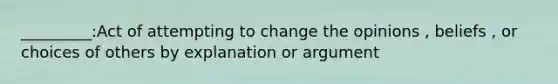 _________:Act of attempting to change the opinions , beliefs , or choices of others by explanation or argument