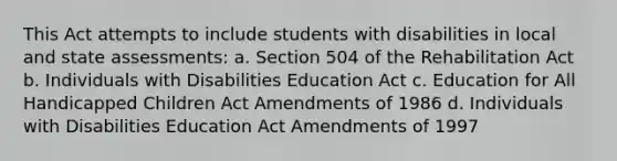 This Act attempts to include students with disabilities in local and state assessments: a. Section 504 of the Rehabilitation Act b. Individuals with Disabilities Education Act c. Education for All Handicapped Children Act Amendments of 1986 d. Individuals with Disabilities Education Act Amendments of 1997