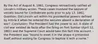 By the Act of August 6, 1861, Congress retroactively ratified all Lincoln's military action. These cases involved the seizure of vessels bound for Confederate ports prior to July 13, 1861. Question: Did Lincoln act within his presidential powers defined by Article II when he ordered the seizures absent a declaration of war? -Conclusion: The President had the power to act. A state of civil war existed de facto after the firing on Fort Sumter (April 12, 1861) and the Supreme Court would take this fact into account. - the President was "bound to meet it in the shape it presented itself,without waiting for Congress to baptize it with a name."