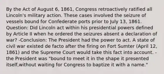 By the Act of August 6, 1861, Congress retroactively ratified all Lincoln's military action. These cases involved the seizure of vessels bound for Confederate ports prior to July 13, 1861. Question: Did Lincoln act within his presidential powers defined by Article II when he ordered the seizures absent a declaration of war? -Conclusion: The President had the power to act. A state of civil war existed de facto after the firing on Fort Sumter (April 12, 1861) and the Supreme Court would take this fact into account. - the President was "bound to meet it in the shape it presented itself,without waiting for Congress to baptize it with a name."